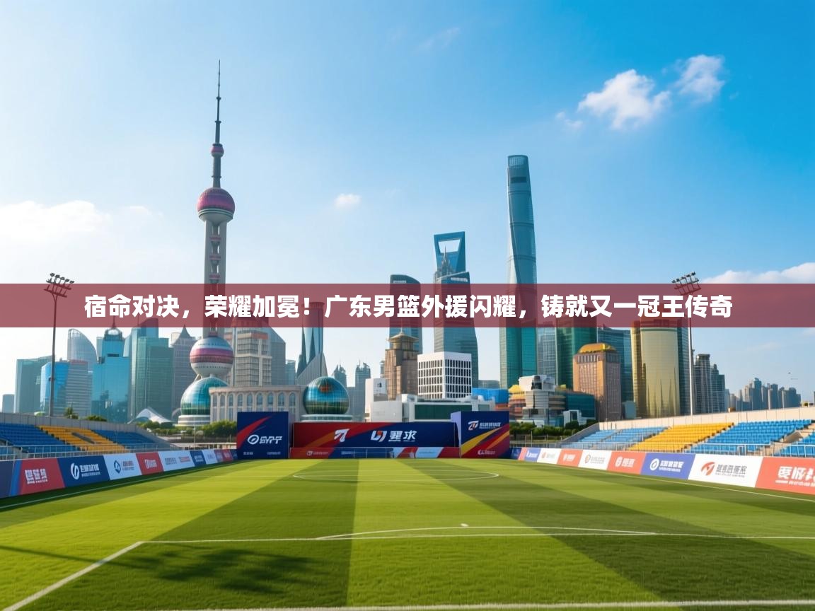 宿命对决,荣耀加冕!广东男篮外援闪耀,铸就又一冠王传奇 第1张